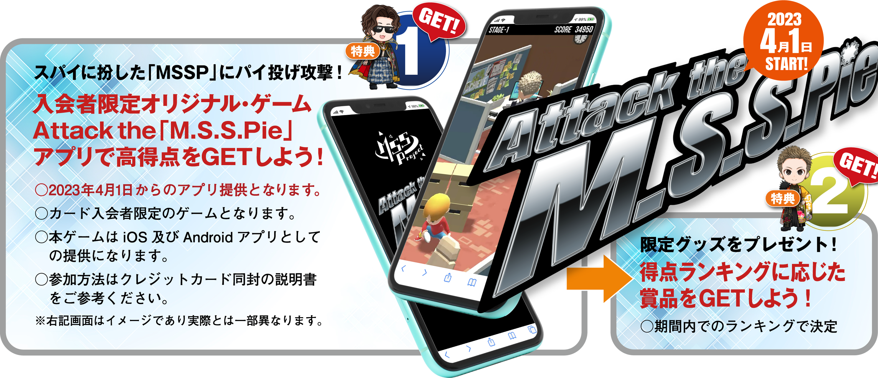 Get!1：スパイに扮した｢MSSP｣にパイ投げ攻撃！ 入会者限定オリジナル･ゲーム Attack the ｢M.S.S.Pie｣アプリで高得点をGETしよう！ → Get!2：限定グッズをプレゼント！ 特典ランキングに応じた賞品をGETしよう！