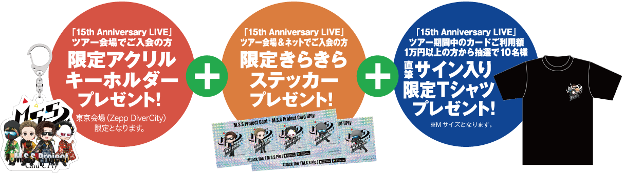「15th Anniversary LIVE」 ツアー会場でご入会の方:限定アクリルキーフォルダープレゼント! + 「15th Anniversary LIVE」 ツアー会場&ネットでご入会の方:限定きらきらステッカープレゼント! + 「15th Anniversary LIVE」 ツアー期間中のカードご利用額1万円以上の方から抽選で10名様:直筆サイン入り限定Tシャツプレゼント! ※Mサイズとなります。